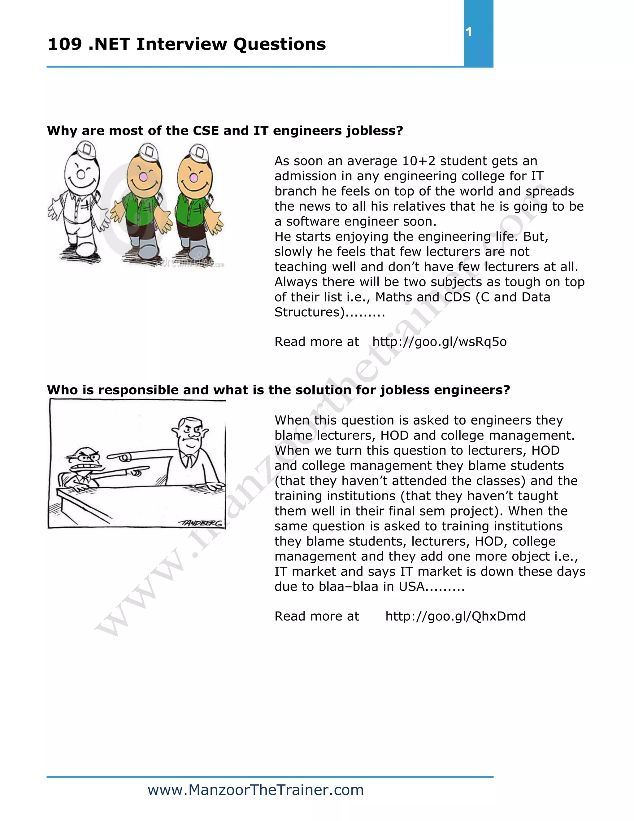 109 .NET Interview Questions 1 www.ManzoorTheTrainer.com Why are most of the CSE and IT engineers jobless? As soon an average 10+2 student gets an admission in any engineering college for IT branch he feels on top of the world and spreads the news to all his relatives that he is going to be a software engineer soon. He starts enjoying the engineering life. But, slowly he feels that few lecturers are not teaching well and don’t have few lecturers at all. Always there will be two subjects as tough on top of their list i.e., Maths and CDS (C and Data Structures)......... Read more at http://goo.gl/wsRq5o Who is responsible and what is the solution for jobless engineers? When this question is asked to engineers they blame lecturers, HOD and college management. When we turn this question to lecturers, HOD and college management they blame students (that they haven’t attended the classes) and the training institutions (that they haven’t taught them well in their final sem project). When the same question is asked to training institutions they blame students, lecturers, HOD, college management and they add one more object i.e., IT market and says IT market is down these days due to blaa–blaa in USA......... Read more at http://goo.gl/QhxDmd 