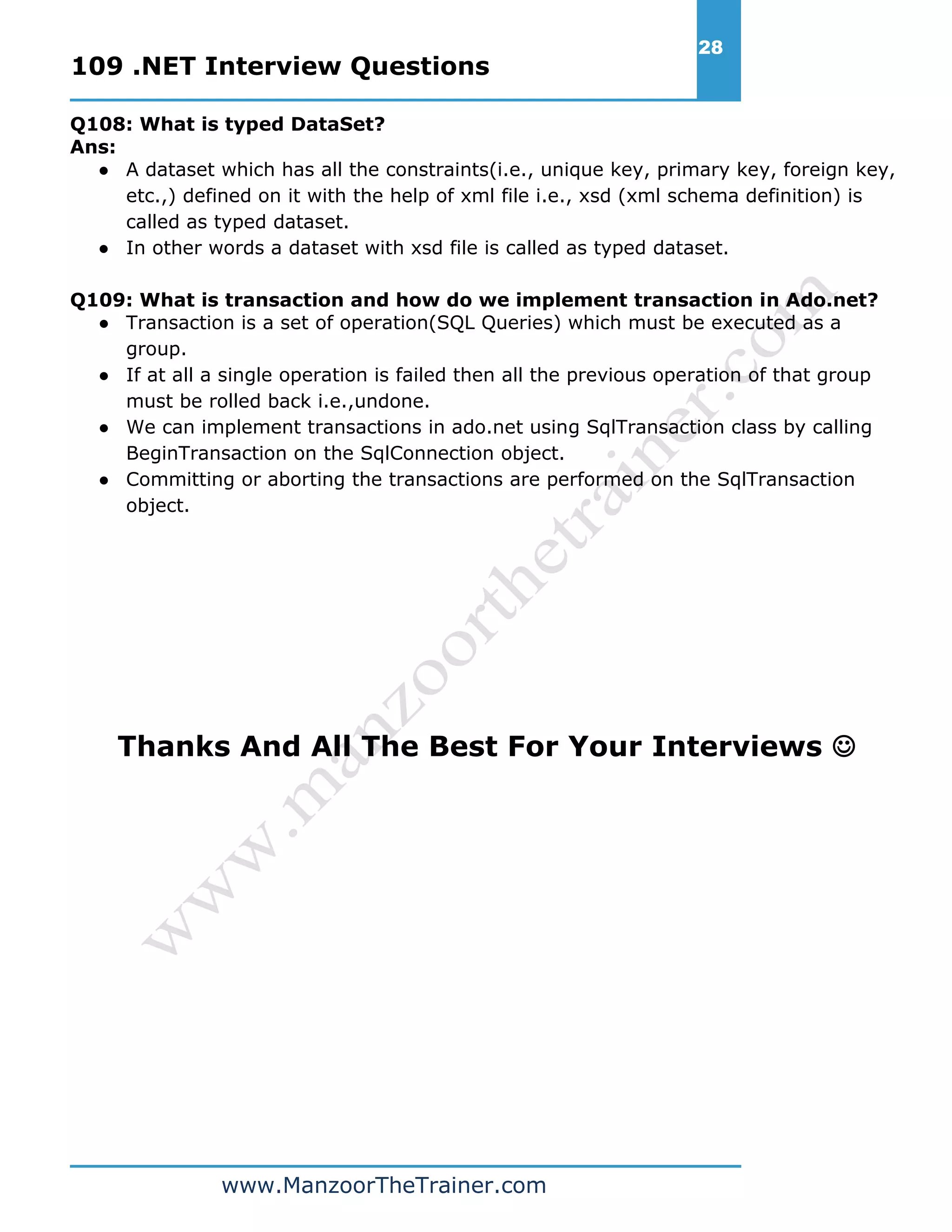 109 .NET Interview Questions 28 www.ManzoorTheTrainer.com Q108: What is typed DataSet? Ans: ● A dataset which has all the constraints(i.e., unique key, primary key, foreign key, etc.,) defined on it with the help of xml file i.e., xsd (xml schema definition) is called as typed dataset. ● In other words a dataset with xsd file is called as typed dataset. Q109: What is transaction and how do we implement transaction in Ado.net? ● Transaction is a set of operation(SQL Queries) which must be executed as a group. ● If at all a single operation is failed then all the previous operation of that group must be rolled back i.e.,undone. ● We can implement transactions in ado.net using SqlTransaction class by calling BeginTransaction on the SqlConnection object. ● Committing or aborting the transactions are performed on the SqlTransaction object. Thanks And All The Best For Your Interviews  