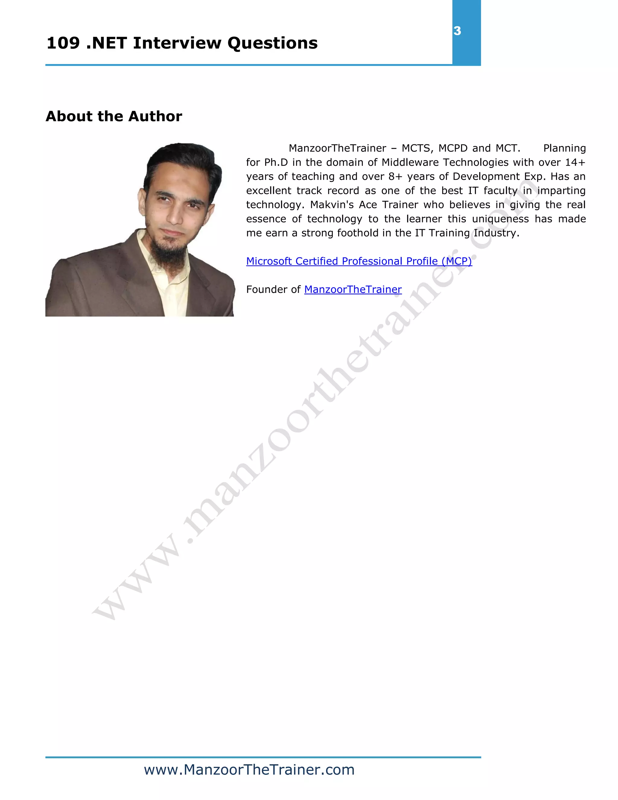 109 .NET Interview Questions 3 www.ManzoorTheTrainer.com About the Author ManzoorTheTrainer – MCTS, MCPD and MCT. Planning for Ph.D in the domain of Middleware Technologies with over 14+ years of teaching and over 8+ years of Development Exp. Has an excellent track record as one of the best IT faculty in imparting technology. Makvin's Ace Trainer who believes in giving the real essence of technology to the learner this uniqueness has made me earn a strong foothold in the IT Training Industry. Microsoft Certified Professional Profile (MCP) Founder of ManzoorTheTrainer 
