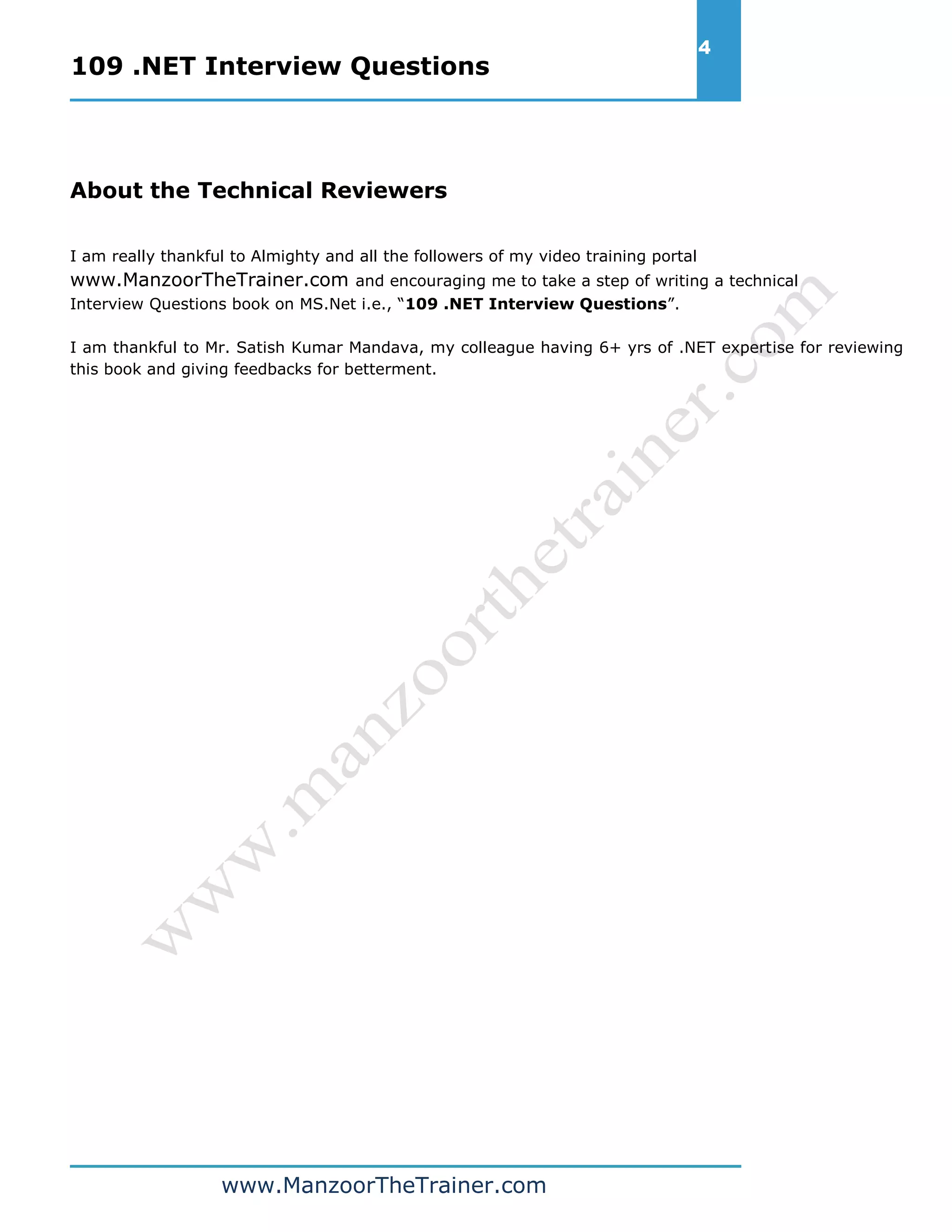 109 .NET Interview Questions 4 www.ManzoorTheTrainer.com About the Technical Reviewers I am really thankful to Almighty and all the followers of my video training portal www.ManzoorTheTrainer.com and encouraging me to take a step of writing a technical Interview Questions book on MS.Net i.e., “109 .NET Interview Questions”. I am thankful to Mr. Satish Kumar Mandava, my colleague having 6+ yrs of .NET expertise for reviewing this book and giving feedbacks for betterment. 
