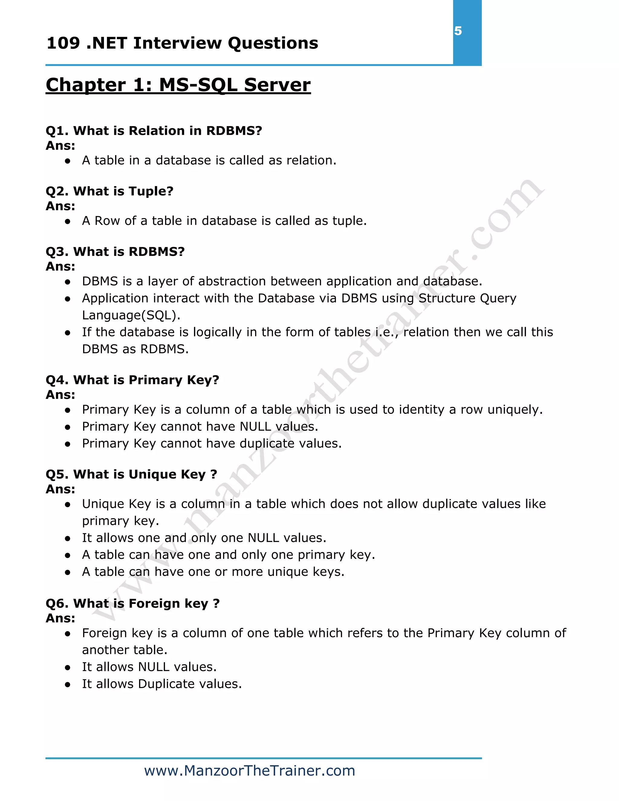 109 .NET Interview Questions 5 www.ManzoorTheTrainer.com Chapter 1: MS-SQL Server Q1. What is Relation in RDBMS? Ans: ● A table in a database is called as relation. Q2. What is Tuple? Ans: ● A Row of a table in database is called as tuple. Q3. What is RDBMS? Ans: ● DBMS is a layer of abstraction between application and database. ● Application interact with the Database via DBMS using Structure Query Language(SQL). ● If the database is logically in the form of tables i.e., relation then we call this DBMS as RDBMS. Q4. What is Primary Key? Ans: ● Primary Key is a column of a table which is used to identity a row uniquely. ● Primary Key cannot have NULL values. ● Primary Key cannot have duplicate values. Q5. What is Unique Key ? Ans: ● Unique Key is a column in a table which does not allow duplicate values like primary key. ● It allows one and only one NULL values. ● A table can have one and only one primary key. ● A table can have one or more unique keys. Q6. What is Foreign key ? Ans: ● Foreign key is a column of one table which refers to the Primary Key column of another table. ● It allows NULL values. ● It allows Duplicate values. 