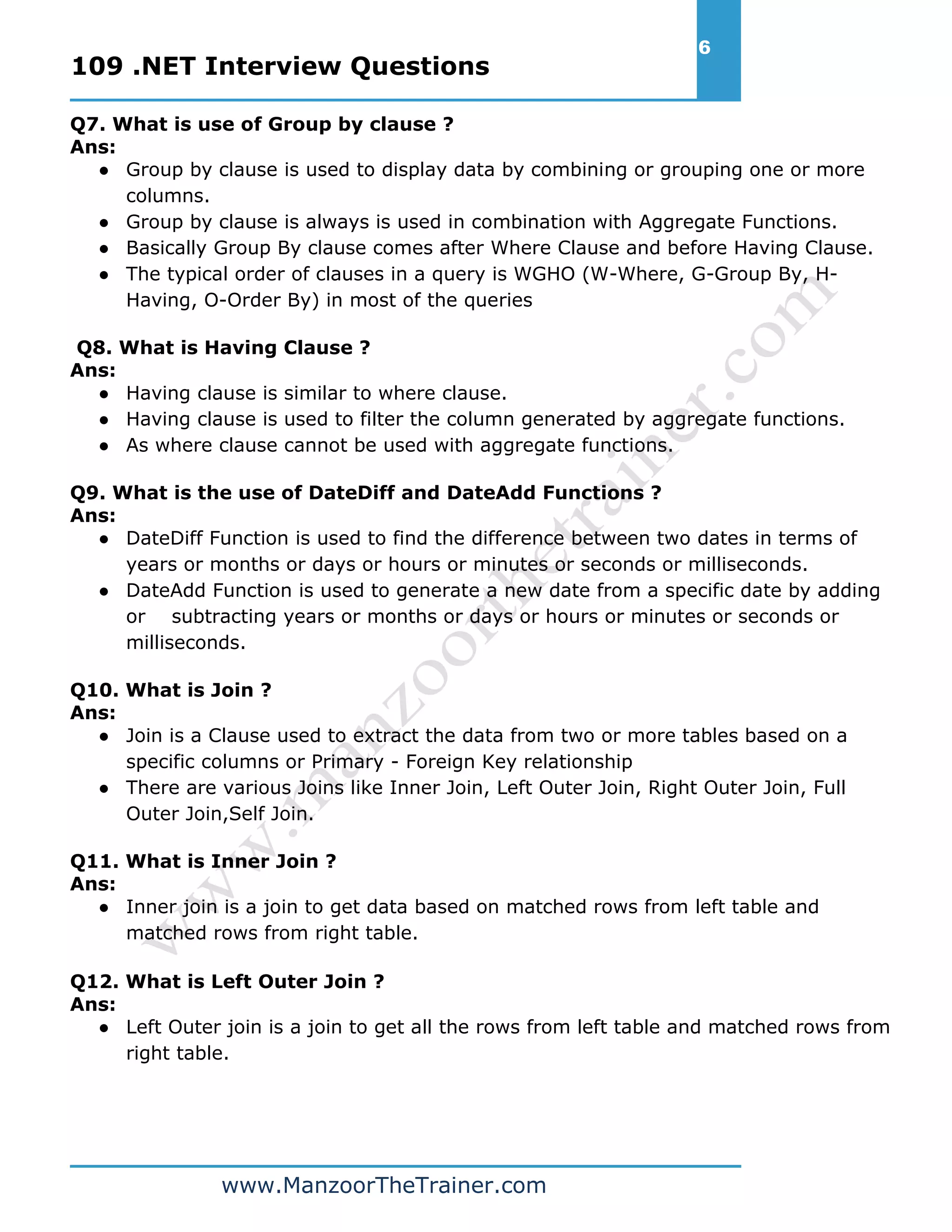 109 .NET Interview Questions 6 www.ManzoorTheTrainer.com Q7. What is use of Group by clause ? Ans: ● Group by clause is used to display data by combining or grouping one or more columns. ● Group by clause is always is used in combination with Aggregate Functions. ● Basically Group By clause comes after Where Clause and before Having Clause. ● The typical order of clauses in a query is WGHO (W-Where, G-Group By, H- Having, O-Order By) in most of the queries Q8. What is Having Clause ? Ans: ● Having clause is similar to where clause. ● Having clause is used to filter the column generated by aggregate functions. ● As where clause cannot be used with aggregate functions. Q9. What is the use of DateDiff and DateAdd Functions ? Ans: ● DateDiff Function is used to find the difference between two dates in terms of years or months or days or hours or minutes or seconds or milliseconds. ● DateAdd Function is used to generate a new date from a specific date by adding or subtracting years or months or days or hours or minutes or seconds or milliseconds. Q10. What is Join ? Ans: ● Join is a Clause used to extract the data from two or more tables based on a specific columns or Primary - Foreign Key relationship ● There are various Joins like Inner Join, Left Outer Join, Right Outer Join, Full Outer Join,Self Join. Q11. What is Inner Join ? Ans: ● Inner join is a join to get data based on matched rows from left table and matched rows from right table. Q12. What is Left Outer Join ? Ans: ● Left Outer join is a join to get all the rows from left table and matched rows from right table. 