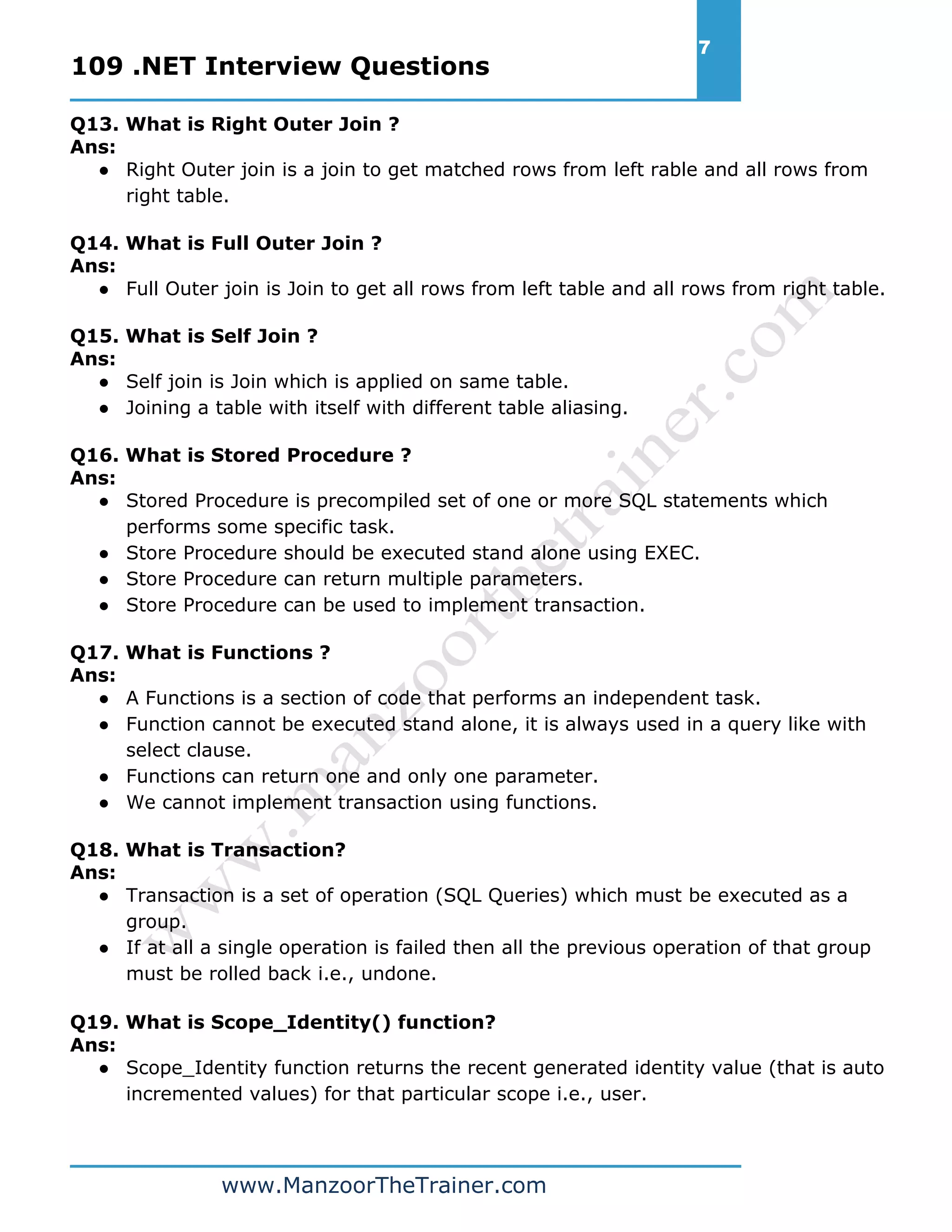 109 .NET Interview Questions 7 www.ManzoorTheTrainer.com Q13. What is Right Outer Join ? Ans: ● Right Outer join is a join to get matched rows from left rable and all rows from right table. Q14. What is Full Outer Join ? Ans: ● Full Outer join is Join to get all rows from left table and all rows from right table. Q15. What is Self Join ? Ans: ● Self join is Join which is applied on same table. ● Joining a table with itself with different table aliasing. Q16. What is Stored Procedure ? Ans: ● Stored Procedure is precompiled set of one or more SQL statements which performs some specific task. ● Store Procedure should be executed stand alone using EXEC. ● Store Procedure can return multiple parameters. ● Store Procedure can be used to implement transaction. Q17. What is Functions ? Ans: ● A Functions is a section of code that performs an independent task. ● Function cannot be executed stand alone, it is always used in a query like with select clause. ● Functions can return one and only one parameter. ● We cannot implement transaction using functions. Q18. What is Transaction? Ans: ● Transaction is a set of operation (SQL Queries) which must be executed as a group. ● If at all a single operation is failed then all the previous operation of that group must be rolled back i.e., undone. Q19. What is Scope_Identity() function? Ans: ● Scope_Identity function returns the recent generated identity value (that is auto incremented values) for that particular scope i.e., user. 