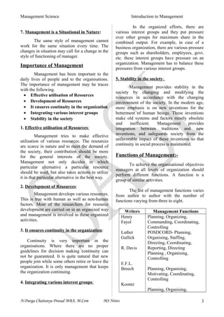 Management Science Introduction to Management
7. Management is a Situational in Nature:
The same style of management cannot
work for the same situation every time. The
changes in situation may call for a change in the
style of functioning of manager.
Importance of Management
Management has been important to the
daily lives of people and to the organisations.
The importance of management may be traces
with the following.
• Effective utilisation of Resources
• Development of Resources
• It ensures continuity in the organization
• Integrating various interest groups
• Stability in the society
1. Effective utilisation of Resources:
Management tries to make effective
utilisation of various resources. The resources
are scarce in nature and to meet the demand of
the society, their contribution should be more
for the general interests of the society.
Management not only decides in which
particular alternative a particular resource
should be used, but also takes actions to utilize
it in that particular alternative in the best way.
2. Development of Resources:
Management develops various resources.
This is true with human as well as non-human
factors. Most of the researchers for resource
development are carried on in an organized way
and management is involved in these organized
activities.
3. It ensures continuity in the organization:
Continuity is very important in the
organisations. Where there are no proper
guidelines for decision making continuity can
not be guaranteed. It is quite natural that new
people join while some others retire or leave the
organization. It is only management that keeps
the organization continuing.
4. Integrating various interest groups:
In the organized efforts, there are
various interest groups and they put pressure
over other groups for maximum share in the
combined output. For example, in case of a
business organization, there are various pressure
groups such as shareholders, employees, govt.
etc. these interest groups have pressure on an
organization. Management has to balance these
pressures from various interest groups.
5. Stability in the society:
Management provides stability in the
society by changing and modifying the
resources in accordance with the changing
environment of the society. In the modern age,
more emphasis is on new inventions for the
betterment of human beings. These inventions
make old systems and factors mostly obsolete
and inefficient. Management provides
integration between traditions and new
inventions, and safeguards society from the
unfavorable impact of these inventions so that
continuity in social process is maintained.
Functions of Management:-
To achieve the organisational objectives
managers at all levels of organization should
perform different functions. A function is a
group of similar activities.
The list of management functions varies
from author to author with the number of
functions varying from three to eight.
Writers Management Functions
Henry
Fayol
Luther
Gullick
R. Davis
E.F.L.
Breech
Koontz
Planning, Organizing,
Commanding, Coordinating,
Controlling
POSDCORD- Planning,
Organising, Staffing,
Directing, Coordinating,
Reporting, Directing
Planning , Organising,
Controlling
Planning, Organising,
Motivating, Coordinating,
Controlling
Planning, Organising,
N.Durga Chaitanya Prasad MBA, M.Com MS Notes 3
 