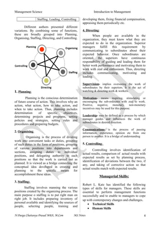 Management Science Introduction to Management
Staffing, Leading, Controlling
Different authors presented different
variations. By combining some of functions,
these are broadly grouped into Planning,
Organising, Staffing, Directing, and Controlling.
1. Planning:
Planning is the conscious determination
of future course of action. This involves why an
action, what action, how to take action, and
when to take action. Thus, planning includes
determination of specific objectives,
determining projects and programs, setting
policies and strategies, setting rules and
procedures and preparing budgets.
2. Organising:
Organising is the process of dividing
work into convenient tasks or duties, grouping
of such duties in the form of positions, grouping
of various positions into departments and
sections, assigning duties to individual
positions, and delegating authority to each
positions so that the work is carried out as
planned. It is viewed as a bridge connecting the
conceptual idea developed in creating and
planning to the specific means for
accomplishment these ideas.
3. Staffing:
Staffing involves manning the various
positions created by the organizing process. The
main purpose o staffing is to put right man on
right job. It includes preparing inventory of
personal available and identifying the sources of
people, selecting people, training and
developing them, fixing financial compensation,
appraising them periodically etc.
4. Directing:
When people are available in the
organization, they must know what they are
expected to do in the organization. Superior
managers fulfill this requirement by
communicating to subordinates about their
expected behavior. Once subordinates are
oriented, the superiors have continuous
responsibility of guiding and leading them for
better work performance and motivating them to
work with zeal and enthusiasm. Thus, directing
includes communicating, motivating and
leading.
Supervision- implies overseeing the work of
subordinates by their superiors. It is the act of
watching & directing work & workers.
Motivation- means inspiring, stimulating or
encouraging the sub-ordinates with zeal to work.
Positive, negative, monetary, non-monetary
incentives may be used for this purpose.
Leadership- may be defined as a process by which
manager guides and influences the work of
subordinates in desired direction.
Communications- is the process of passing
information, experience, opinion etc from one
person to another. It is a bridge of understanding
5. Controlling:
Controlling involves identification of
actual results, comparison of actual results with
expected results as set by planning process,
identification of deviations between the two, if
any, and taking of corrective action so that
actual results match with expected results.
Managerial Skills:
Robert L. Katz has identified the following
types of skills for managers. These skills are
essential to perform management functions
successfully and to enable to managers to cope
up with contemporary changes and challenges.
• Technical Skills
• Human Skills
N.Durga Chaitanya Prasad MBA, M.Com MS Notes 4
 