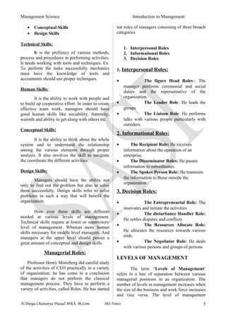 Management Science Introduction to Management
• Conceptual Skills
• Design Skills
Technical Skills:
It is the prefiency of various methods,
process and procedures in performing activities.
It needs working with tools and techniques. Ex.
To perform the tasks successfully mechanics
must have the knowledge of tools and
accountants should use proper techniques.
Human Skills:
It is the ability to work with people and
to build up cooperative effort. In order to create
effective team work, managers should have
good human skills like sociability, fraternity,
warmth and ability to get along with others etc
Conceptual Skills:
It is the ability to think about the whole
system and to understand the relationship
among the various elements through proper
analysis. It also involves the skill to integrate
the coordinate the different activities.
Design Skills:
Managers should have the ability not
only to find out the problem but also to solve
them successfully. Design skills refer to solve
problems in such a way that will benefit the
organization.
How ever these skills are different
needed at various levels of management.
Technical skills require at lower or supervisory
level of management. Whereas more human
skills necessary for middle level managers. And
managers at the upper level should posses a
great amount of conceptual and design skills.
Managerial Roles:
Professor Henry Mintzberg did careful study
of the activities of CEO practically in a variety
of organization; he has come to a conclusion
that managers do not perform the classical
management process. They have to perform a
variety of activities, called Roles. He has started
ten roles of managers consisting of three broach
categories
1. Interpersonal Roles
2. Informational Roles
3. Decision Roles
1. Interpersonal Roles:
• The figure Head Roles:- The
manager performs ceremonial and social
duties and the representative of the
organization.
• The Leader Role: He leads the
groups
• The Liaison Role: He performs
talks with various people particularly with
outsiders.
2. Informational Roles:
• The Recipient Role: He receives
information about the operation of an
enterprise.
• The Disseminator Roles: He passes
information to subordinates.
• The Spokes Person Role: He transmits
the information to those outside the
organization.
3. Decision Roles:
• The Entrepreneurial Role: The
innovates and initiate the activities
• The disturbance Handler Role:
He settles disputes and conflicts
• The Resources Allocate Role:
He allocates the resources towards various
ends.
• The Negotiator Role: He deals
with various persons and groups of persons
LEVELS OF MANAGEMENT
The term “Levels of Management’
refers to a line of separation between various
managerial positions in an organization. The
number of levels in management increases when
the size of the business and work force increases
and vice versa. The level of management
N.Durga Chaitanya Prasad MBA, M.Com MS Notes 5
 