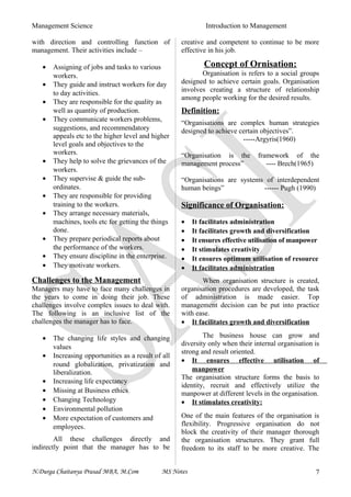 Management Science Introduction to Management
with direction and controlling function of
management. Their activities include –
• Assigning of jobs and tasks to various
workers.
• They guide and instruct workers for day
to day activities.
• They are responsible for the quality as
well as quantity of production.
• They communicate workers problems,
suggestions, and recommendatory
appeals etc to the higher level and higher
level goals and objectives to the
workers.
• They help to solve the grievances of the
workers.
• They supervise & guide the sub-
ordinates.
• They are responsible for providing
training to the workers.
• They arrange necessary materials,
machines, tools etc for getting the things
done.
• They prepare periodical reports about
the performance of the workers.
• They ensure discipline in the enterprise.
• They motivate workers.
Challenges to the Management
Managers may have to face many challenges in
the years to come in doing their job. These
challenges involve complex issues to deal with.
The following is an inclusive list of the
challenges the manager has to face.
• The changing life styles and changing
values
• Increasing opportunities as a result of all
round globalization, privatization and
liberalization.
• Increasing life expectancy
• Missing at Business ethics
• Changing Technology
• Environmental pollution
• More expectation of customers and
employees.
All these challenges directly and
indirectly point that the manager has to be
creative and competent to continue to be more
effective in his job.
Concept of Ornisation:
Organisation is refers to a social groups
designed to achieve certain goals. Organisation
involves creating a structure of relationship
among people working for the desired results.
Definition:
“Organisations are complex human strategies
designed to achieve certain objectives”.
-----Argyris(1960)
“Organisation is the framework of the
management process” ---- Brech(1965)
“Organisations are systems of interdependent
human beings” ------ Pugh (1990)
Significance of Organisation:
• It facilitates administration
• It facilitates growth and diversification
• It ensures effective utilisation of manpower
• It stimulates creativity
• It ensures optimum utilisation of resource
• It facilitates administration
When organisation structure is created,
organisation procedures are developed, the task
of administration is made easier. Top
management decision can be put into practice
with ease.
• It facilitates growth and diversification
The business house can grow and
diversity only when their internal organisation is
strong and result oriented.
• It ensures effective utilisation of
manpower
The organisation structure forms the basis to
identity, recruit and effectively utilize the
manpower at different levels in the organisation.
• It stimulates creativity:
One of the main features of the organisation is
flexibility. Progressive organisation do not
block the creativity of their manager thorough
the organisation structures. They grant full
freedom to its staff to be more creative. The
N.Durga Chaitanya Prasad MBA, M.Com MS Notes 7
 