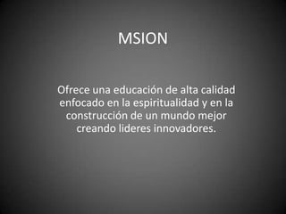 MSION

Ofrece una educación de alta calidad
enfocado en la espiritualidad y en la
 construcción de un mundo mejor
    creando lideres innovadores.
 