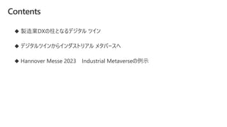 Contents
◆ 製造業DXの柱となるデジタル ツイン
◆ デジタルツインからインダストリアル メタバースへ
◆ Hannover Messe 2023 Industrial Metaverseの例示
 