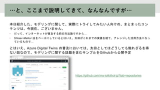 …と、ここまで説明してきて、なんなんですが…
本日紹介した、モデリングに関して、実際にトライしてみたい人向けの、まとまったコン
テンツは、今現在、ございません。
• だって、インターネットが普及する前の方法論ですから…
• Shlaer-Mellor 法をベースにしているとはいえ、太田がこれまでの実践を経て、アレンジした活用方法になっ
ているもので…
とはいえ、Azure Digital Twins の普及においては、太田としてはどうしても触れざるを得
ない話なので、モデリングに関する話題を含むサンプルをGithubから公開予定
https://github.com/ms-iotkithol-jp?tab=repositories
 