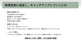 新規技術に追従し、キャッチアップしていくには
• 概念を理解する
• その技術が出てきた背景は？
• 構成要素、扱う対象は？
• 他のサービス・技術との関係は？
• 背後の仕組みの見通し
• 理解できれば…
• キャッチアップのスピードアップ
• 今後こうなっていくだろうという見通しがつくので、更新があってもついていける
• …という事は…
• プログラミング言語とか、CPU構造とか、ネットワーク技術も大事だし、必要だけど…
“概念をいち早く理解” できる技術が重要
 