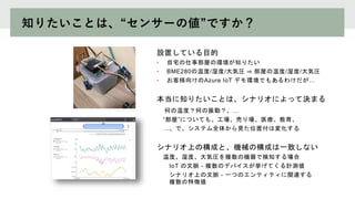 知りたいことは、“センサーの値”ですか？
設置している目的
• 自宅の仕事部屋の環境が知りたい
• BME280の温度/湿度/大気圧 ⇒ 部屋の温度/湿度/大気圧
• お客様向けのAzure IoT デモ環境でもあるわけだが…
本当に知りたいことは、シナリオによって決まる
何の温度？何の振動？、…
“部屋”についても、工場、売り場、医療、教育、
…、で、システム全体から見た位置付は変化する
シナリオ上の構成と、機械の構成は一致しない
温度、湿度、大気圧を複数の機器で検知する場合
IoT の文脈 - 複数のデバイスが挙げてくる計測値
シナリオ上の文脈 - 一つのエンティティに関連する
複数の特徴値
 