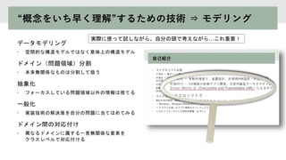 “概念をいち早く理解”するための技術 ⇒ モデリング
データモデリング
• 空間的な構造モデルではなく意味上の構造モデル
ドメイン（問題領域）分割
• 本来無関係なものは分割して扱う
抽象化
• フォーカスしている問題領域以外の情報は捨てる
一般化
• 実装技術の解決策を自分の問題に当てはめてみる
ドメイン間の対応付け
• 異なるドメインに属する一見無関係な要素を
クラスレベルで対応付ける
実際に使って試しながら、自分の頭で考えながら…これ重要！
 