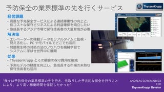 予防保全の業界標準の先を行くサービス
経営課題
• 高度な予兆保全サービスによる連続稼働性の向上と、
低コストな保守ビジネスによる利益確保を両立したい
• 急成長するアジア市場で保守技術者の大量育成が必要
解決策
• エレベーターの稼動データをリアルタイムに監視・
見える化し、PC やモバイルでどこでも活用
• 問題発生時の対処方法のノウハウを機械学習で
システムに学ばせ世界中に展開
効果
• ThyssenKrupp とその顧客の保守費用を削減
• 予測モデルの精度を向上し、急成長する市場の未熟な
保守技術者も活用
“我々は予防保全の業界標準の先を行き、先取りした予兆的な保全を行うこと
により、より高い稼働時間を保証したかった”
ANDREAS SCHIERENBECK
CEO
ThyssenKrupp Elevator
 