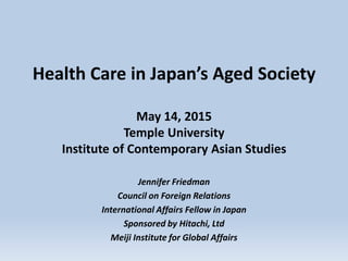 Health Care in Japan’s Aged Society
May 14, 2015
Temple University
Institute of Contemporary Asian Studies
Jennifer Friedman
Council on Foreign Relations
International Affairs Fellow in Japan
Sponsored by Hitachi, Ltd
Meiji Institute for Global Affairs
 