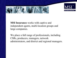 MSI Insurance  works with captive and independent agents, multi-location groups and large companies.  We place a full range of professionals, including CSRs, producers, managers, network administrators, and district and regional managers. 
