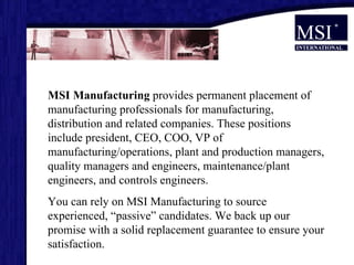 MSI Manufacturing  provides permanent placement of manufacturing professionals for manufacturing, distribution and related companies. These positions include president, CEO, COO, VP of manufacturing/operations, plant and production managers, quality managers and engineers, maintenance/plant engineers, and controls engineers.  You can rely on MSI Manufacturing to source experienced, “passive” candidates. We back up our promise with a solid replacement guarantee to ensure your satisfaction.  