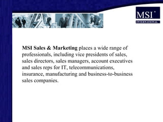 MSI Sales & Marketing  places a wide range of professionals, including vice presidents of sales, sales directors, sales managers, account executives and sales reps for IT, telecommunications, insurance, manufacturing and business-to-business sales companies. 