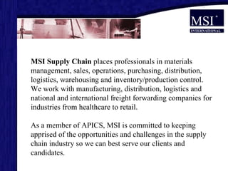MSI Supply Chain  places professionals in materials management, sales, operations, purchasing, distribution, logistics, warehousing and inventory/production control.  We work with manufacturing, distribution, logistics and national and international freight forwarding companies for industries from healthcare to retail. As a member of APICS, MSI is committed to keeping apprised of the opportunities and challenges in the supply chain industry so we can best serve our clients and candidates.  