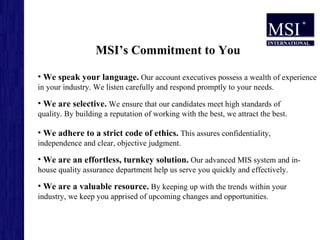 MSI’s Commitment to You We are a valuable resource.  By keeping up with the trends within your industry, we keep you apprised of upcoming changes and opportunities.  We are an effortless, turnkey solution.  Our advanced MIS system and in-house quality assurance department help us serve you quickly and effectively.  We adhere to a strict code of ethics.  This assures confidentiality, independence and clear, objective judgment.  We are selective.  We ensure that our candidates meet high standards of quality. By building a reputation of working with the best, we attract the best.  We speak your language.  Our account executives possess a wealth of experience in your industry. We listen carefully and respond promptly to your needs.  
