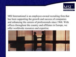 MSI International is an employee-owned recruiting firm that has been supporting the growth and success of companies and enhancing the careers of professionals since 1968. With offices throughout the country and affiliates in Europe, we offer worldwide resources and expertise.  