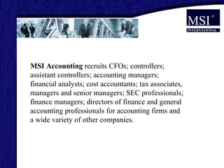 MSI Accounting  recruits CFOs; controllers; assistant controllers; accounting managers; financial analysts; cost accountants; tax associates, managers and senior managers; SEC professionals; finance managers; directors of finance and general accounting   professionals for accounting firms and a wide variety of other companies.  