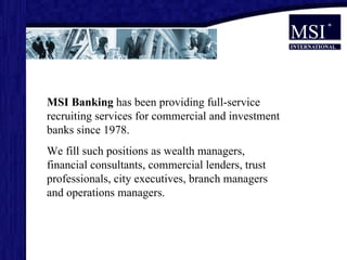 MSI Banking  has been providing full-service recruiting services for commercial and investment banks since 1978.  We fill such positions as wealth managers, financial consultants, commercial lenders, trust professionals, city executives, branch managers and operations managers.  