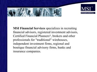 MSI Financial Services  specializes in recruiting financial advisors, registered investment advisors, Certified Financial Planners ® , brokers and other professionals for "traditional" wirehouses, independent investment firms, regional and boutique financial advisory firms, banks and insurance companies.  