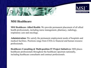 MSI Healthcare MSI Healthcare  Allied Health:  We provide permanent placement of all allied health professionals, including nurse management, pharmacy, radiology, respiratory care and oncology. Administration:  We satisfy the permanent employment needs of hospitals and medical facilities. Positions range from CEOs to financial and human resource professionals.  Healthcare Consulting & Multi-position IT Project Initiatives:  MSI places healthcare professionals throughout the healthcare spectrum nationally, including healthcare consultants and contract professionals.                               