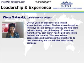 MSI uses 100% State of the art technology with the latest generation   of digital switches to insure a crystal clear connection every  time.www.MSI-Telecoms.com THE COMPANYLeadership & ExperienceSteve Maginis, Chief Executive OfficerPaul Head, PresidentWeraGataraki, Chief Financial OfficerJamie Sii, Chief Technical OfficerBoris Linares Esq., Corporate CounselMatthew Weir, Director of ITCharles Brown, Director of VoIP TechnologyEach member of our Executive Team has the knowledge and skills needed to propel us forward in the fast track Telecommunication & Merchant Service Industries.