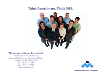 Think Recruitment. Think MSI.




Management Solutions International
     Unit 501, 5th Floor, JBC II Tower
Jumeirah Lakes Towers, Sheikh Zayed Road,
       P.O.Box 450544, Dubai, UAE
           Tel:  +971 4 4471584
           Fax: +971 4 4471583
            www.msidubai.com
                                                      Management Solutions International
 