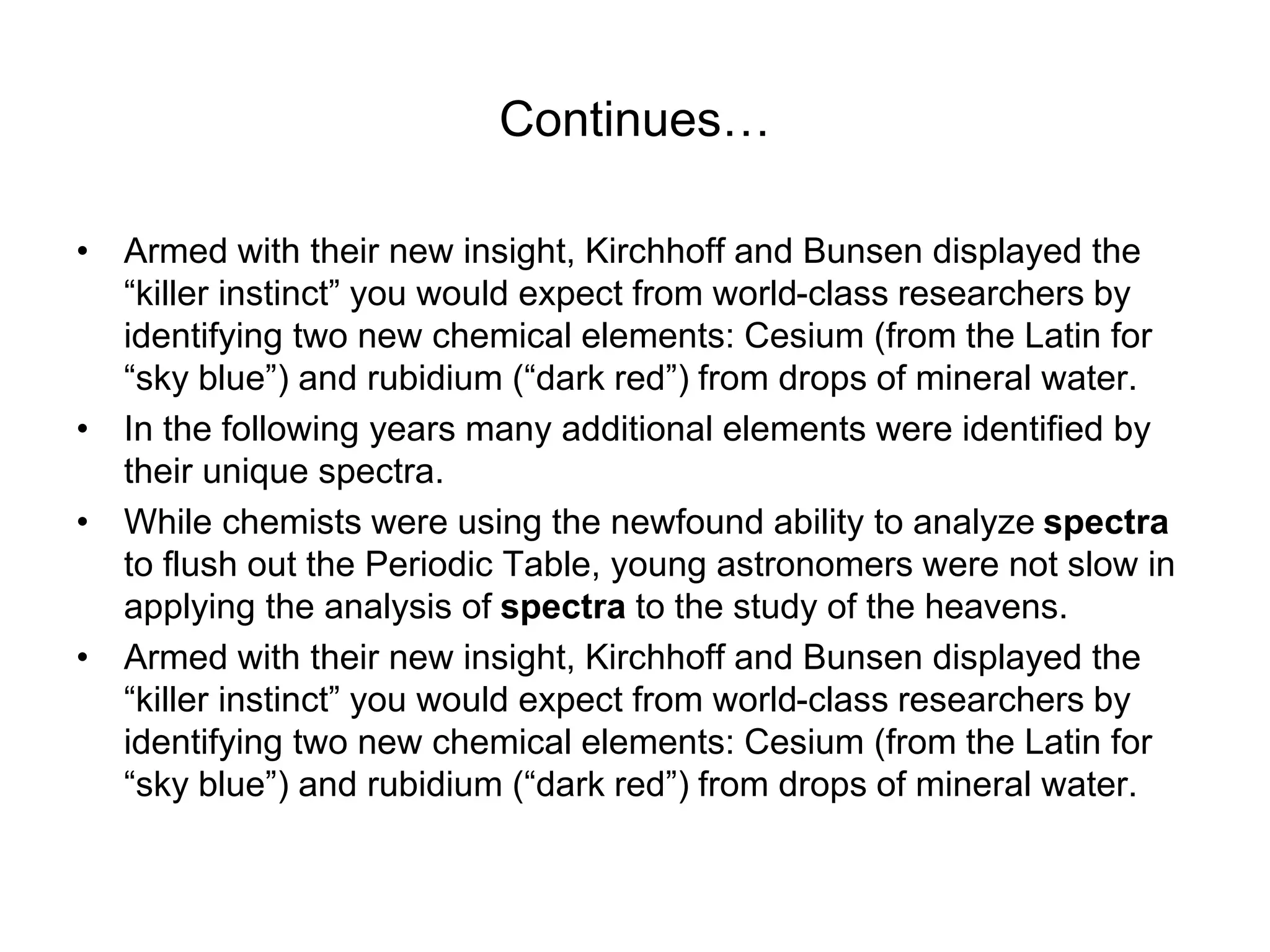 Continues…
• Armed with their new insight, Kirchhoff and Bunsen displayed the
“killer instinct” you would expect from world-class researchers by
identifying two new chemical elements: Cesium (from the Latin for
“sky blue”) and rubidium (“dark red”) from drops of mineral water.
• In the following years many additional elements were identified by
their unique spectra.
• While chemists were using the newfound ability to analyze spectra
to flush out the Periodic Table, young astronomers were not slow in
applying the analysis of spectra to the study of the heavens.
• Armed with their new insight, Kirchhoff and Bunsen displayed the
“killer instinct” you would expect from world-class researchers by
identifying two new chemical elements: Cesium (from the Latin for
“sky blue”) and rubidium (“dark red”) from drops of mineral water.
 