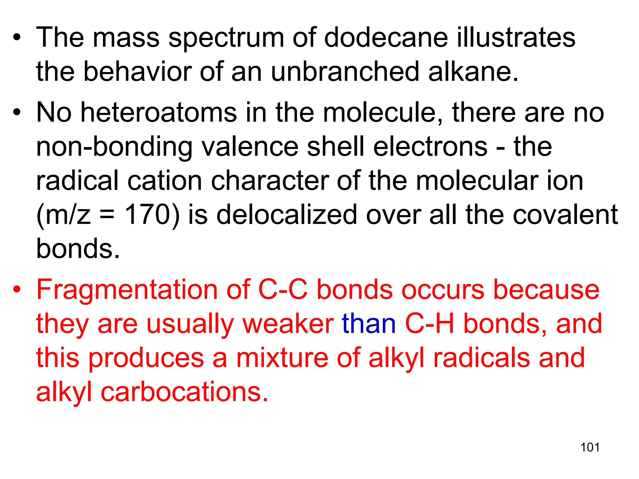 101
• The mass spectrum of dodecane illustrates
the behavior of an unbranched alkane.
• No heteroatoms in the molecule, there are no
non-bonding valence shell electrons - the
radical cation character of the molecular ion
(m/z = 170) is delocalized over all the covalent
bonds.
• Fragmentation of C-C bonds occurs because
they are usually weaker than C-H bonds, and
this produces a mixture of alkyl radicals and
alkyl carbocations.
 