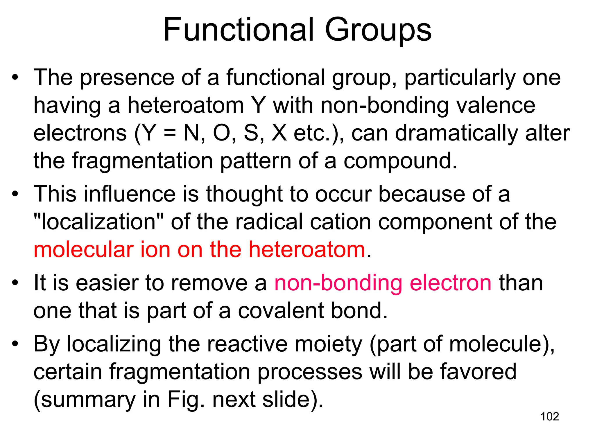 102
Functional Groups
• The presence of a functional group, particularly one
having a heteroatom Y with non-bonding valence
electrons (Y = N, O, S, X etc.), can dramatically alter
the fragmentation pattern of a compound.
• This influence is thought to occur because of a
"localization" of the radical cation component of the
molecular ion on the heteroatom.
• It is easier to remove a non-bonding electron than
one that is part of a covalent bond.
• By localizing the reactive moiety (part of molecule),
certain fragmentation processes will be favored
(summary in Fig. next slide).
 