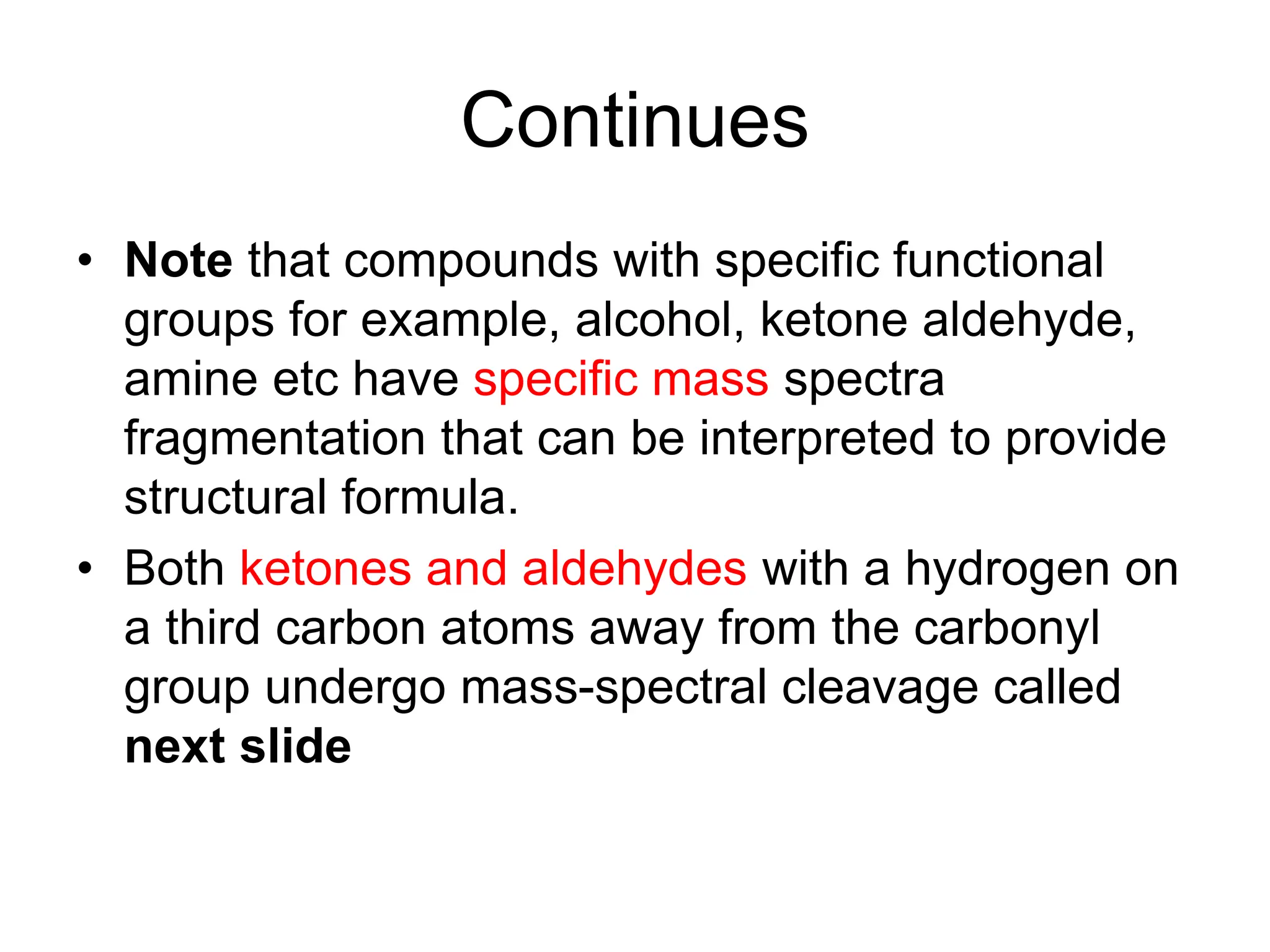Continues
• Note that compounds with specific functional
groups for example, alcohol, ketone aldehyde,
amine etc have specific mass spectra
fragmentation that can be interpreted to provide
structural formula.
• Both ketones and aldehydes with a hydrogen on
a third carbon atoms away from the carbonyl
group undergo mass-spectral cleavage called
next slide
 