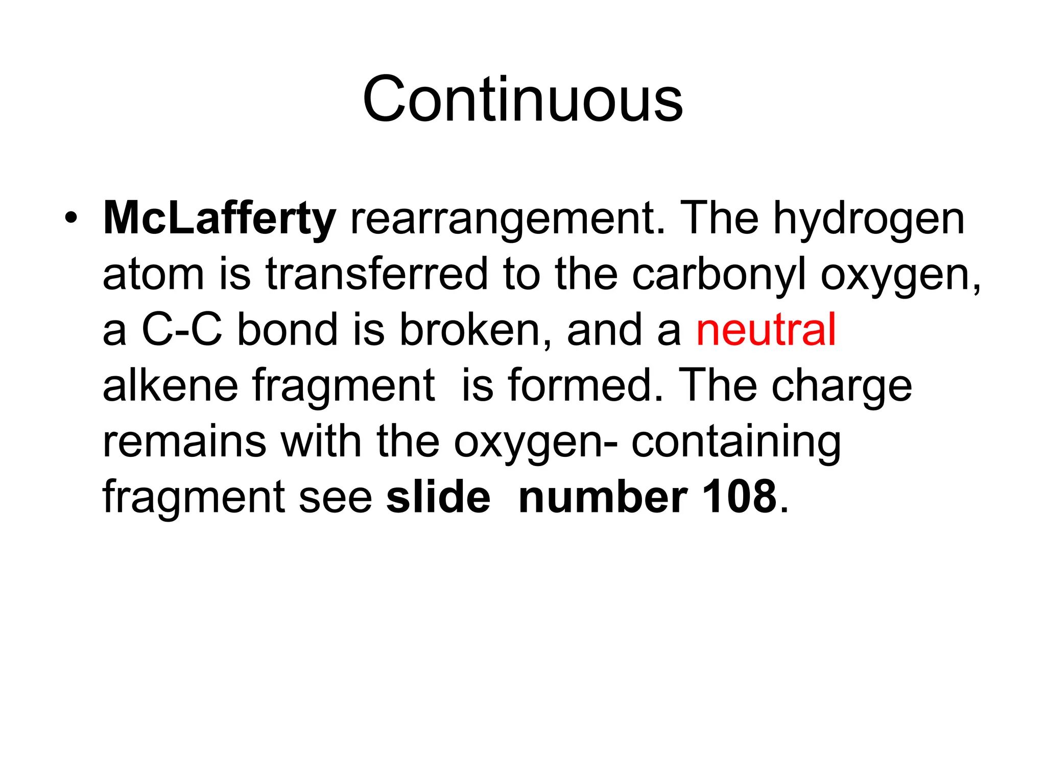 Continuous
• McLafferty rearrangement. The hydrogen
atom is transferred to the carbonyl oxygen,
a C-C bond is broken, and a neutral
alkene fragment is formed. The charge
remains with the oxygen- containing
fragment see slide number 108.
 