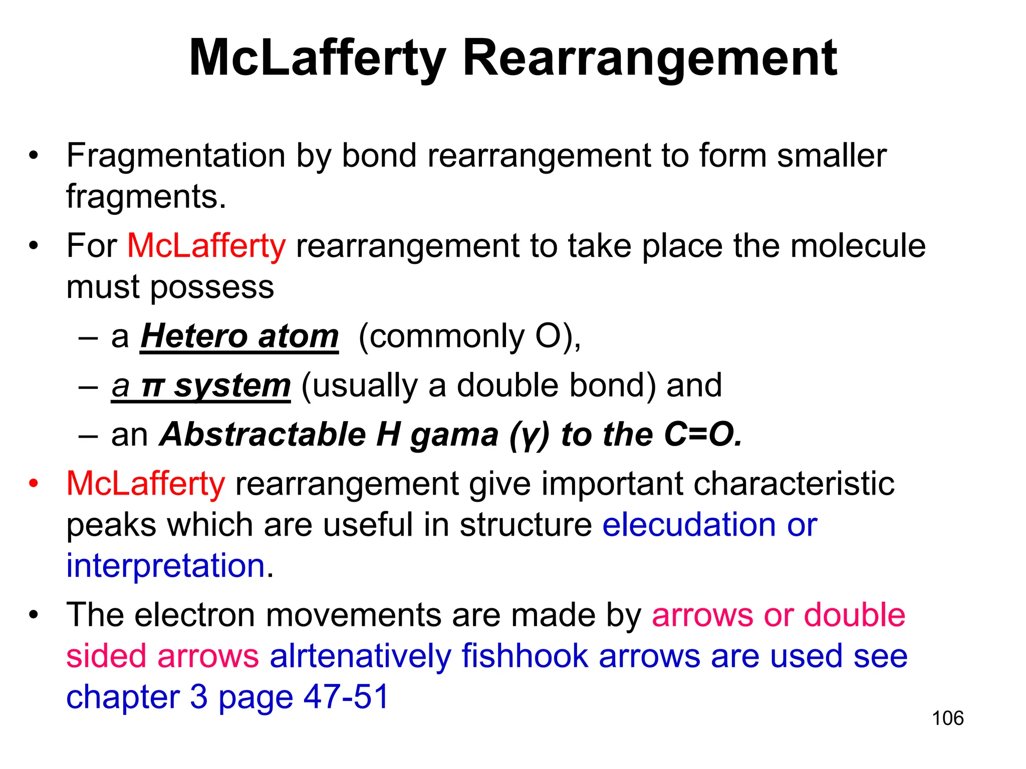 106
McLafferty Rearrangement
• Fragmentation by bond rearrangement to form smaller
fragments.
• For McLafferty rearrangement to take place the molecule
must possess
– a Hetero atom (commonly O),
– a π system (usually a double bond) and
– an Abstractable H gama (γ) to the C=O.
• McLafferty rearrangement give important characteristic
peaks which are useful in structure elecudation or
interpretation.
• The electron movements are made by arrows or double
sided arrows alrtenatively fishhook arrows are used see
chapter 3 page 47-51
 