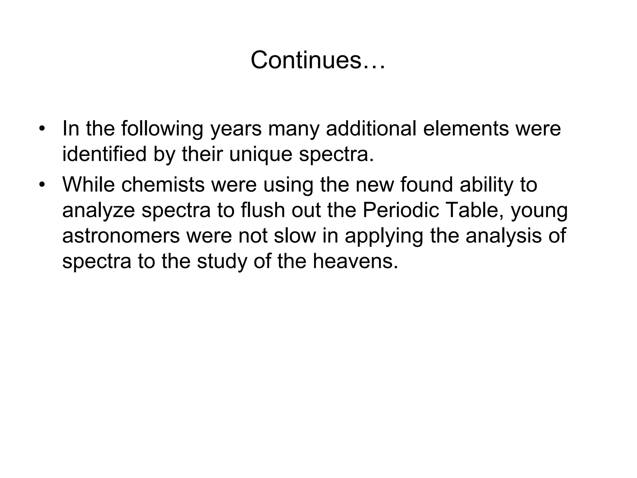 Continues…
• In the following years many additional elements were
identified by their unique spectra.
• While chemists were using the new found ability to
analyze spectra to flush out the Periodic Table, young
astronomers were not slow in applying the analysis of
spectra to the study of the heavens.
 