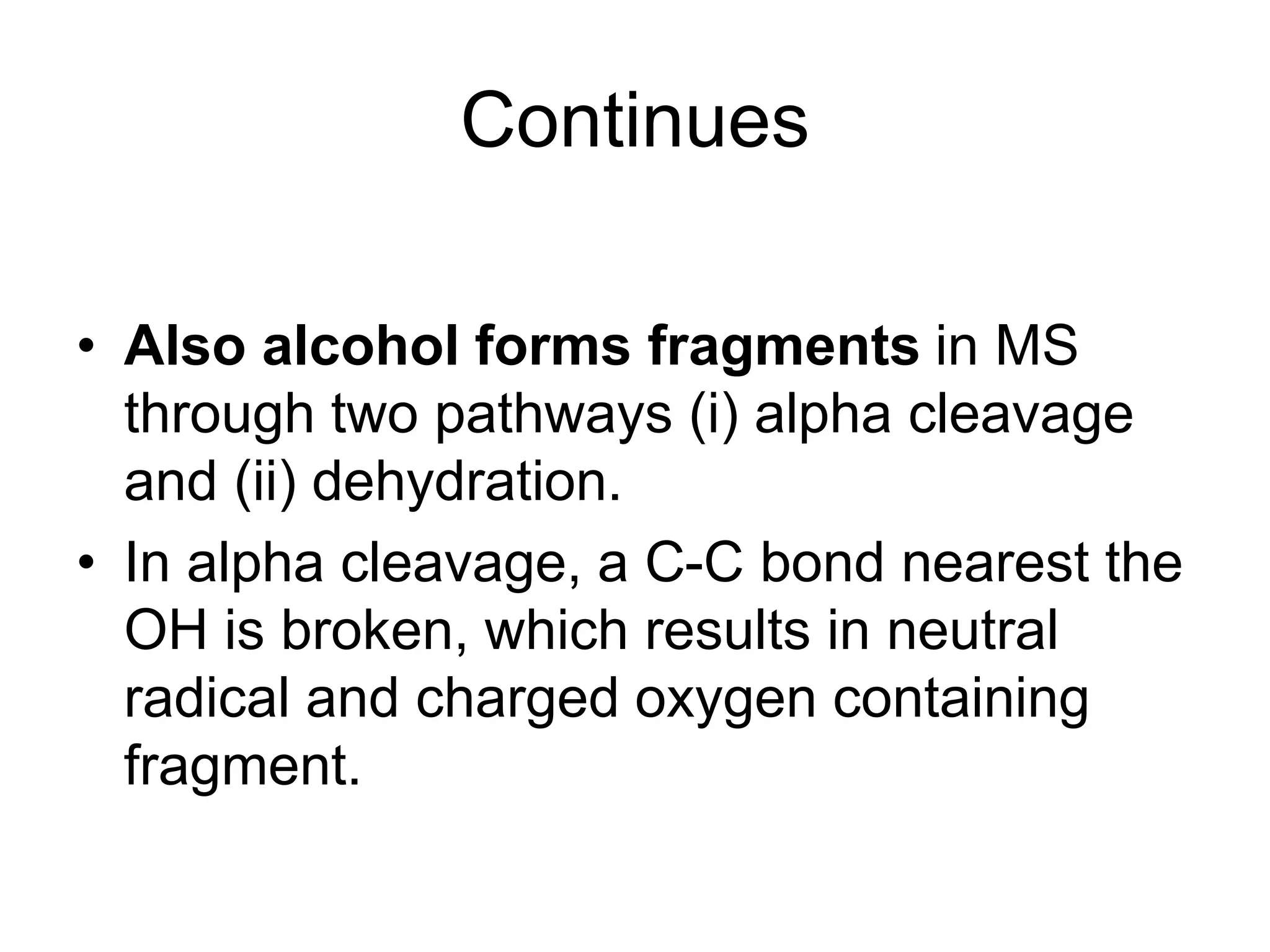 Continues
• Also alcohol forms fragments in MS
through two pathways (i) alpha cleavage
and (ii) dehydration.
• In alpha cleavage, a C-C bond nearest the
OH is broken, which results in neutral
radical and charged oxygen containing
fragment.
 