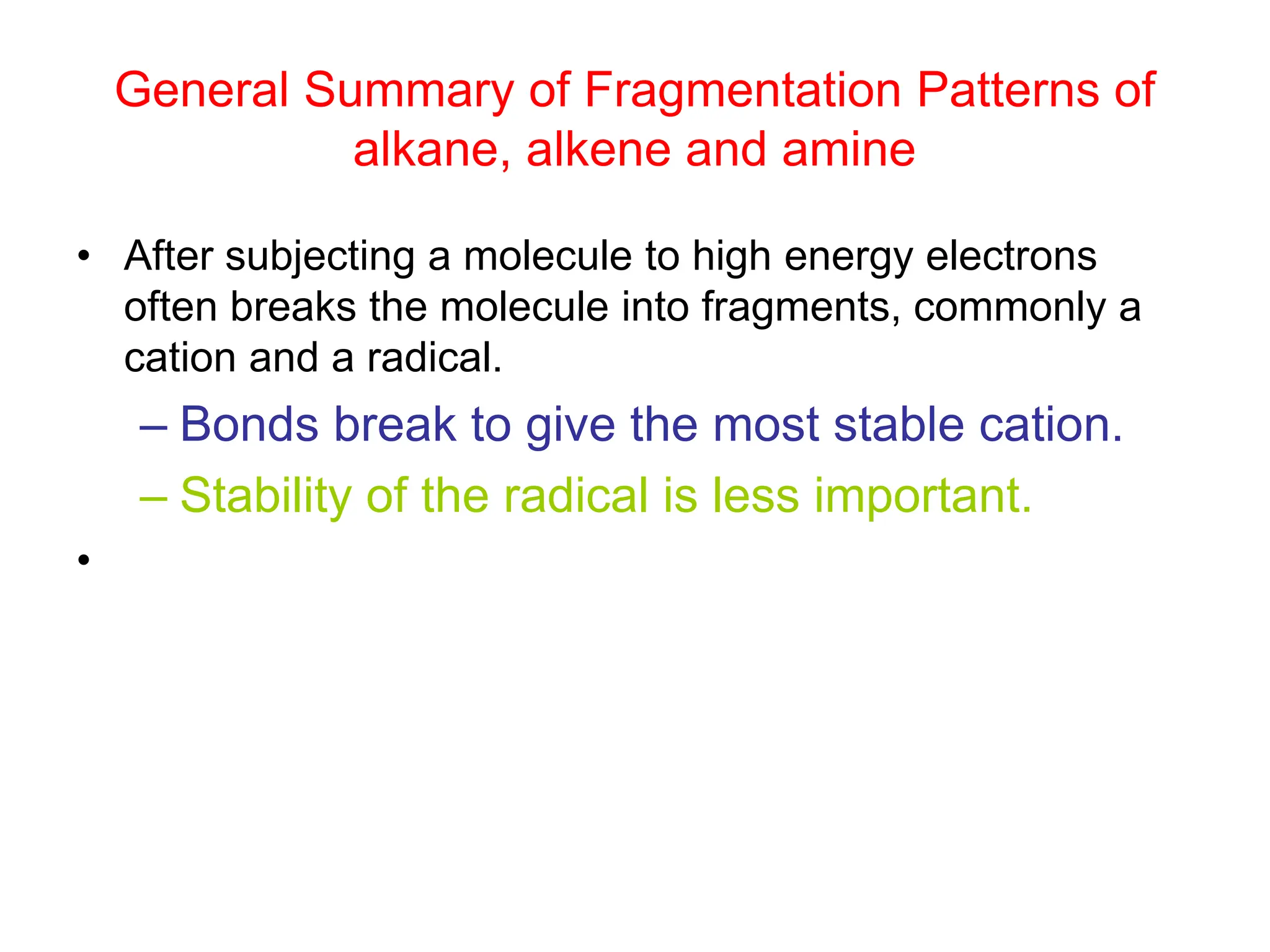 General Summary of Fragmentation Patterns of
alkane, alkene and amine
• After subjecting a molecule to high energy electrons
often breaks the molecule into fragments, commonly a
cation and a radical.
– Bonds break to give the most stable cation.
– Stability of the radical is less important.
•
 