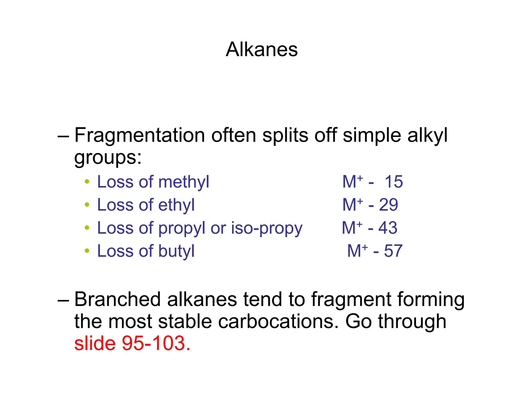 Alkanes
– Fragmentation often splits off simple alkyl
groups:
• Loss of methyl M+ - 15
• Loss of ethyl M+ - 29
• Loss of propyl or iso-propy M+ - 43
• Loss of butyl M+ - 57
– Branched alkanes tend to fragment forming
the most stable carbocations. Go through
slide 95-103.
 
