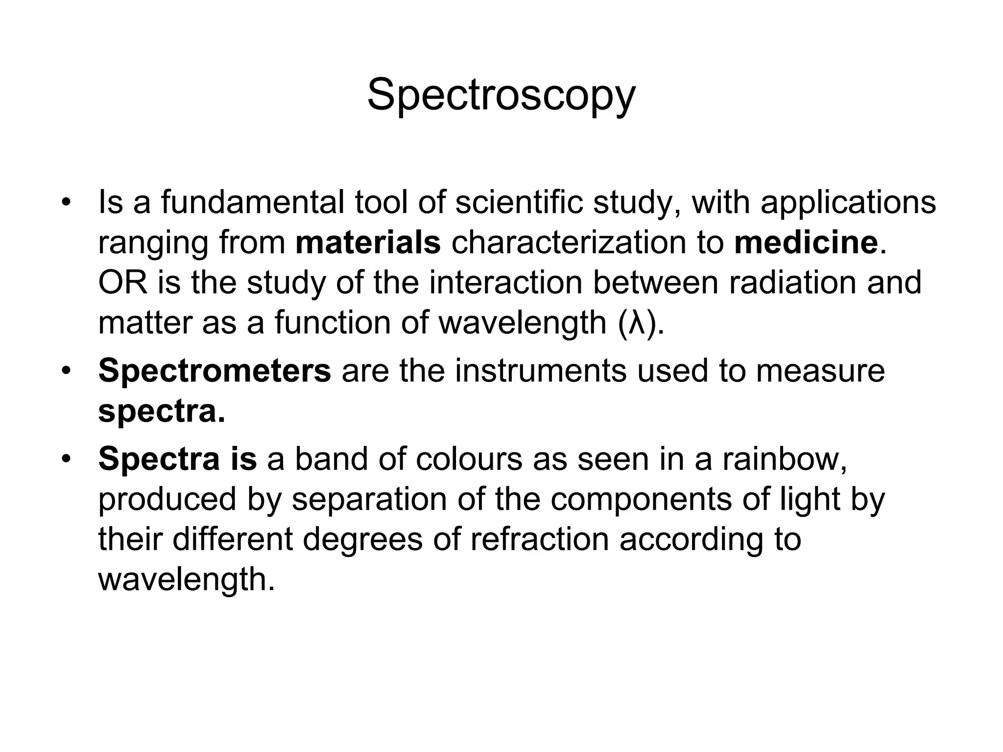 Spectroscopy
• Is a fundamental tool of scientific study, with applications
ranging from materials characterization to medicine.
OR is the study of the interaction between radiation and
matter as a function of wavelength (λ).
• Spectrometers are the instruments used to measure
spectra.
• Spectra is a band of colours as seen in a rainbow,
produced by separation of the components of light by
their different degrees of refraction according to
wavelength.
 
