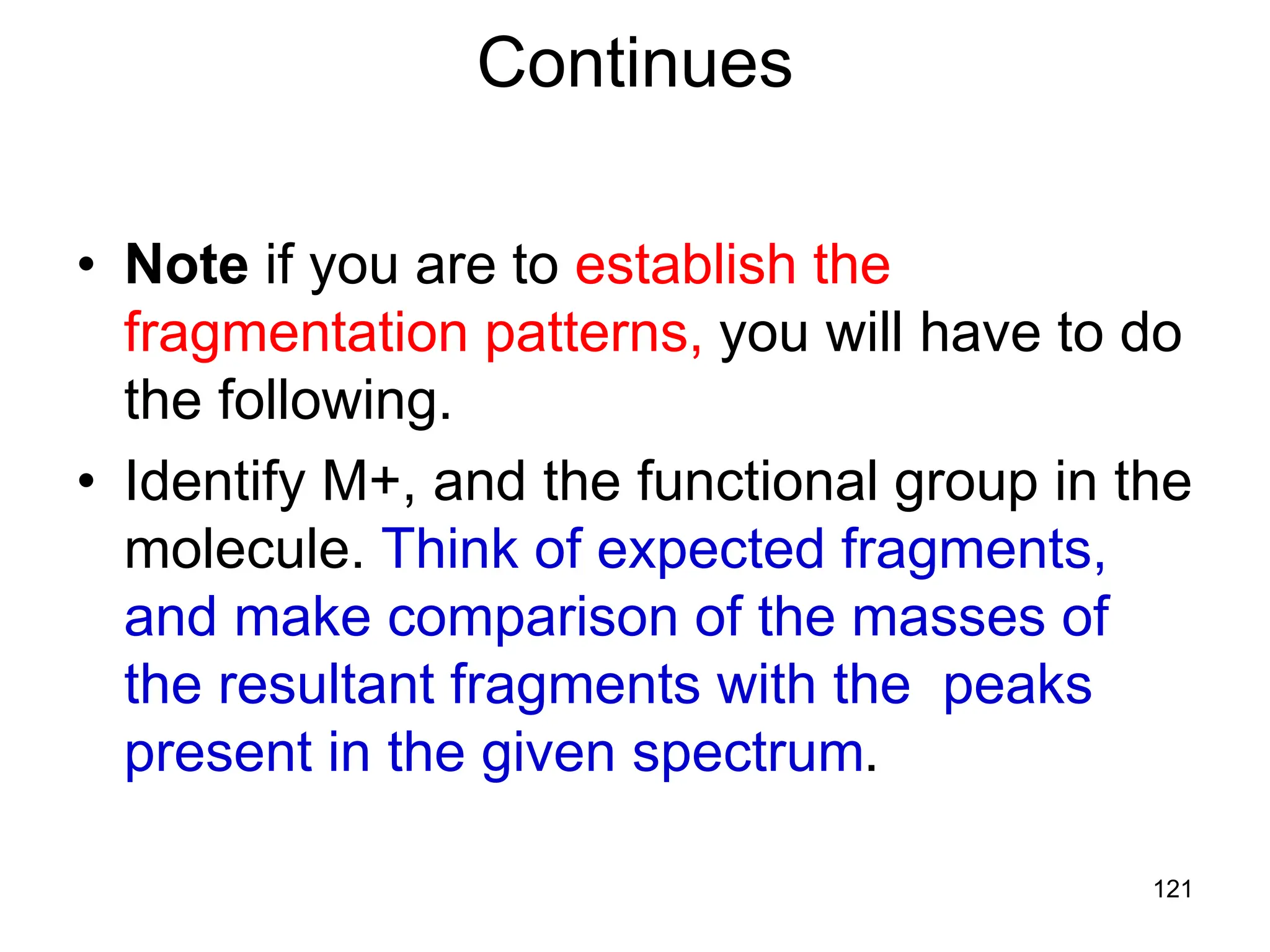 121
Continues
• Note if you are to establish the
fragmentation patterns, you will have to do
the following.
• Identify M+, and the functional group in the
molecule. Think of expected fragments,
and make comparison of the masses of
the resultant fragments with the peaks
present in the given spectrum.
 