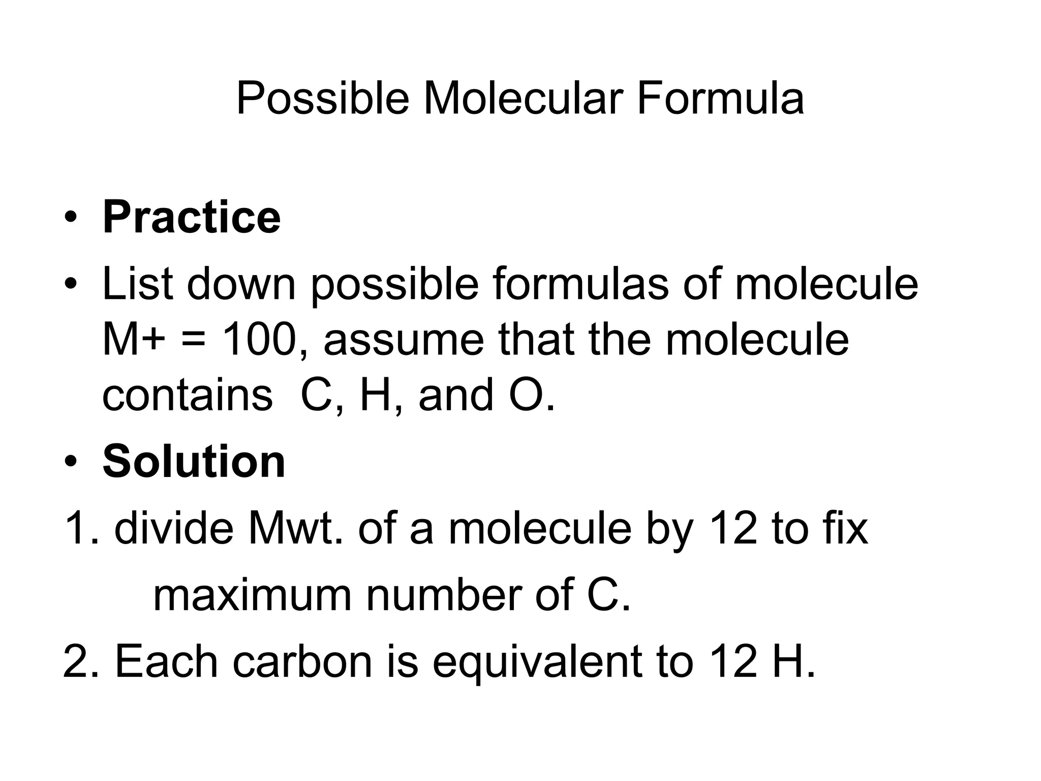 Possible Molecular Formula
• Practice
• List down possible formulas of molecule
M+ = 100, assume that the molecule
contains C, H, and O.
• Solution
1. divide Mwt. of a molecule by 12 to fix
maximum number of C.
2. Each carbon is equivalent to 12 H.
 