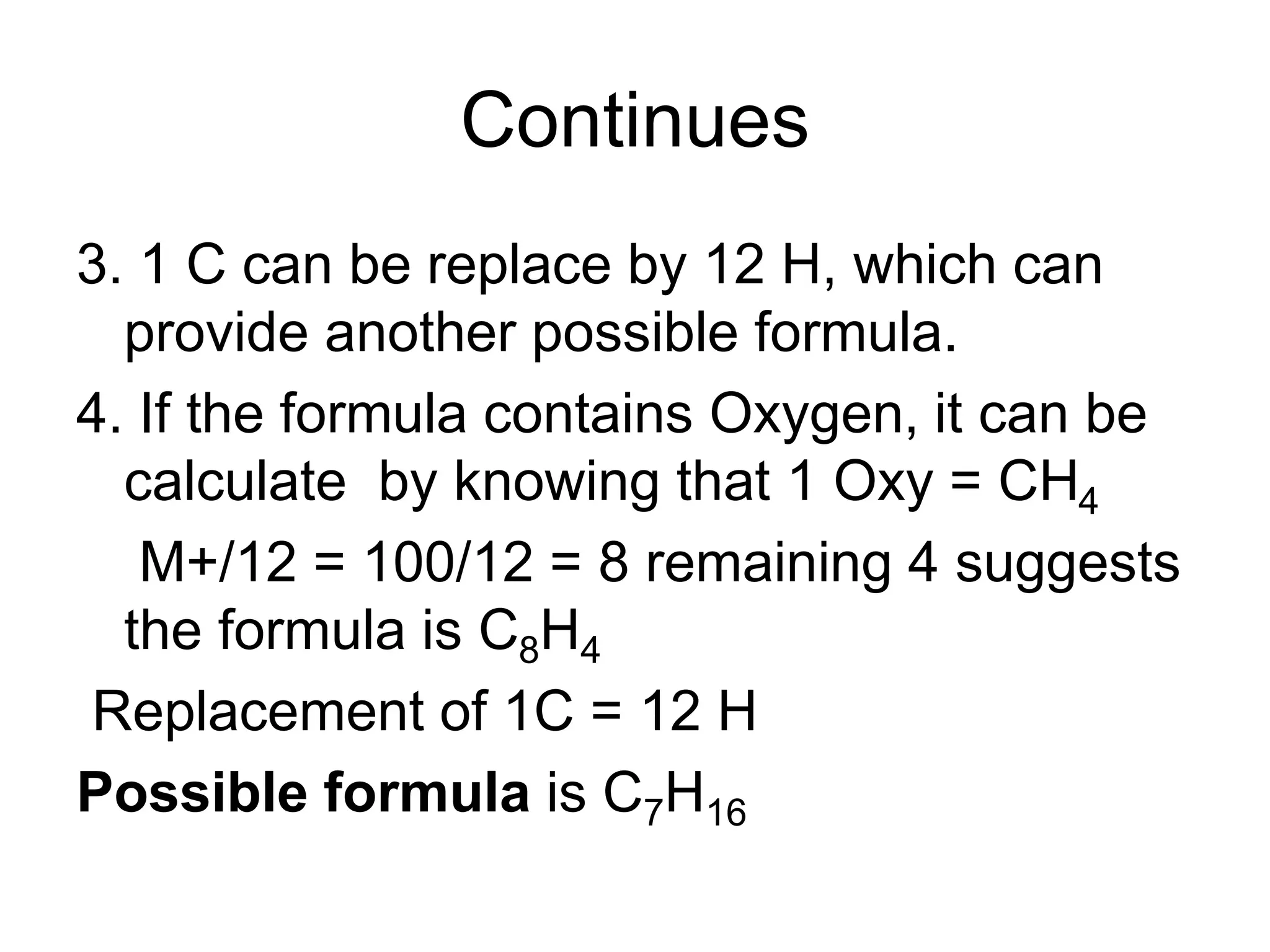 Continues
3. 1 C can be replace by 12 H, which can
provide another possible formula.
4. If the formula contains Oxygen, it can be
calculate by knowing that 1 Oxy = CH4
M+/12 = 100/12 = 8 remaining 4 suggests
the formula is C8H4
Replacement of 1C = 12 H
Possible formula is C7H16
 