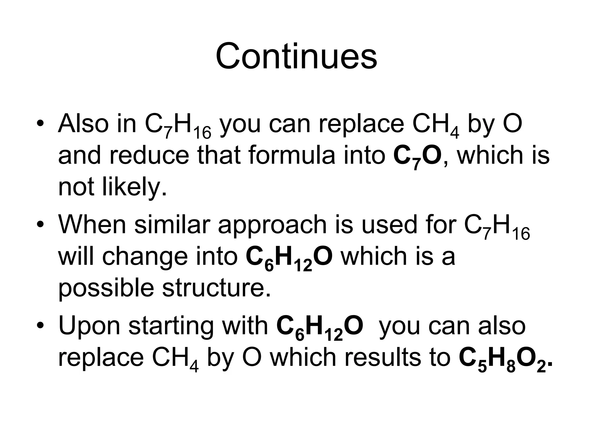 Continues
• Also in C7H16 you can replace CH4 by O
and reduce that formula into C7O, which is
not likely.
• When similar approach is used for C7H16
will change into C6H12O which is a
possible structure.
• Upon starting with C6H12O you can also
replace CH4 by O which results to C5H8O2.
 