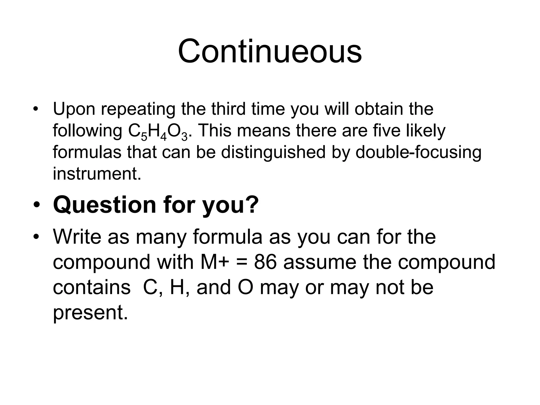 Continueous
• Upon repeating the third time you will obtain the
following C5H4O3. This means there are five likely
formulas that can be distinguished by double-focusing
instrument.
• Question for you?
• Write as many formula as you can for the
compound with M+ = 86 assume the compound
contains C, H, and O may or may not be
present.
 
