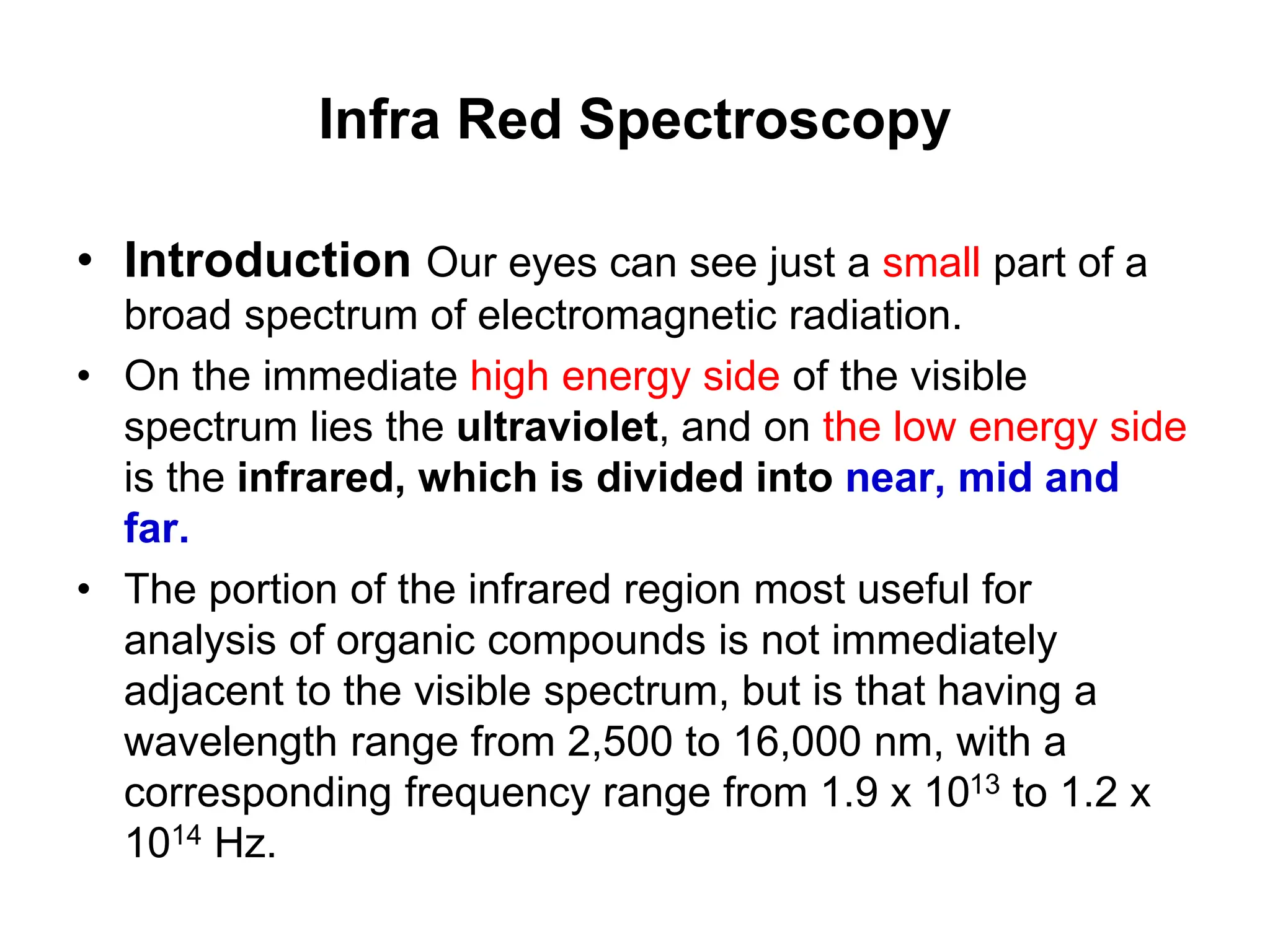 Infra Red Spectroscopy
• Introduction Our eyes can see just a small part of a
broad spectrum of electromagnetic radiation.
• On the immediate high energy side of the visible
spectrum lies the ultraviolet, and on the low energy side
is the infrared, which is divided into near, mid and
far.
• The portion of the infrared region most useful for
analysis of organic compounds is not immediately
adjacent to the visible spectrum, but is that having a
wavelength range from 2,500 to 16,000 nm, with a
corresponding frequency range from 1.9 x 1013 to 1.2 x
1014 Hz.
 