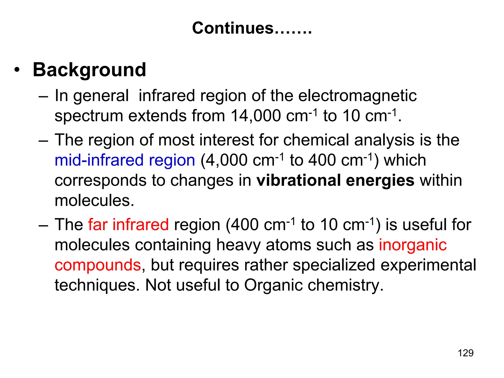 129
Continues…….
• Background
– In general infrared region of the electromagnetic
spectrum extends from 14,000 cm-1 to 10 cm-1.
– The region of most interest for chemical analysis is the
mid-infrared region (4,000 cm-1 to 400 cm-1) which
corresponds to changes in vibrational energies within
molecules.
– The far infrared region (400 cm-1 to 10 cm-1) is useful for
molecules containing heavy atoms such as inorganic
compounds, but requires rather specialized experimental
techniques. Not useful to Organic chemistry.
 