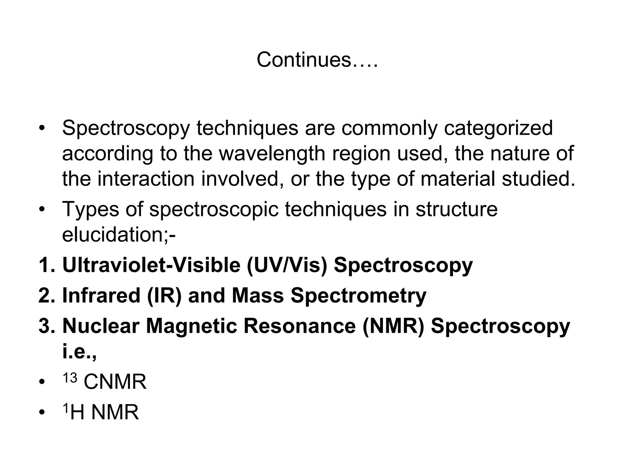 Continues….
• Spectroscopy techniques are commonly categorized
according to the wavelength region used, the nature of
the interaction involved, or the type of material studied.
• Types of spectroscopic techniques in structure
elucidation;-
1. Ultraviolet-Visible (UV/Vis) Spectroscopy
2. Infrared (IR) and Mass Spectrometry
3. Nuclear Magnetic Resonance (NMR) Spectroscopy
i.e.,
• 13 CNMR
• 1H NMR
 